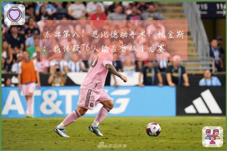 东部第八！恩比德动手术！帕金斯：我怀疑76人能否晋级季后赛