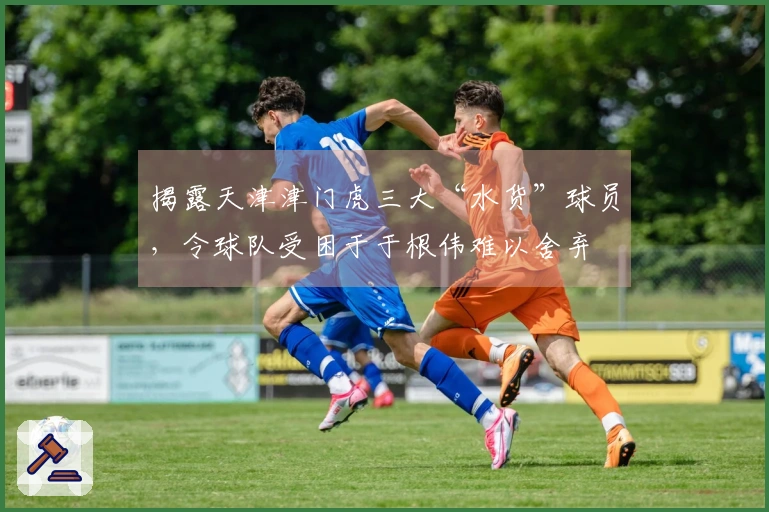 揭露天津津门虎三大“水货”球员，令球队受困于于根伟难以舍弃