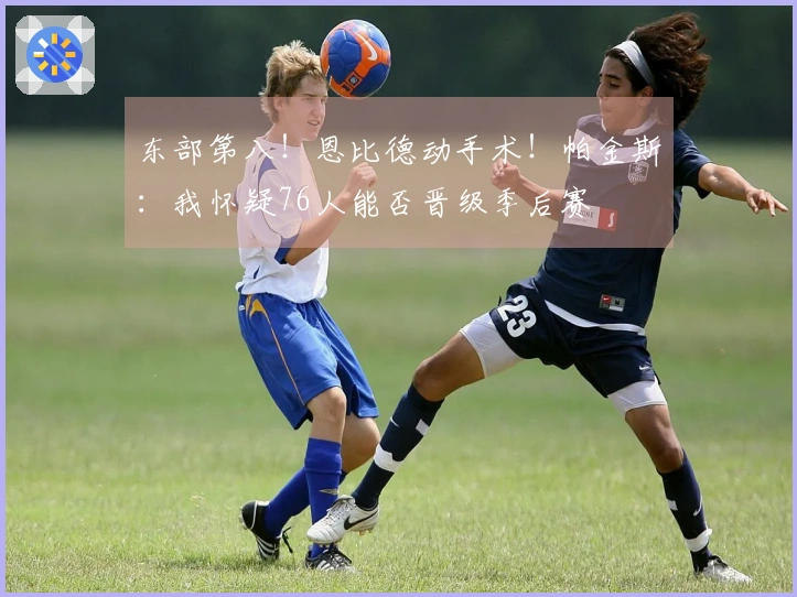 东部第八！恩比德动手术！帕金斯：我怀疑76人能否晋级季后赛