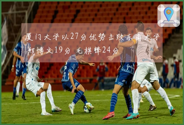 厦门大学以27分优势击败东南大学 郑博文19分 毛棋锋24分