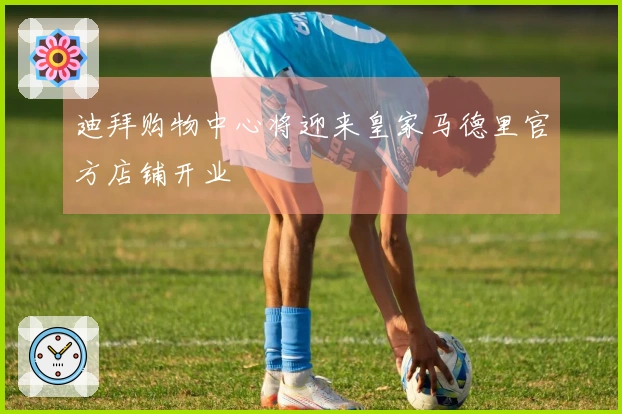 迪拜购物中心将迎来皇家马德里官方店铺开业