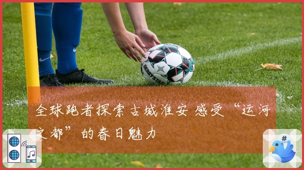 全球跑者探索古城淮安 感受“运河之都”的春日魅力