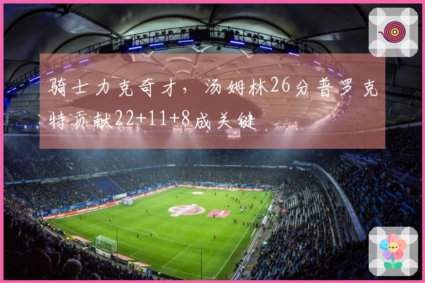 骑士力克奇才，汤姆林26分普罗克特贡献22+11+8成关键