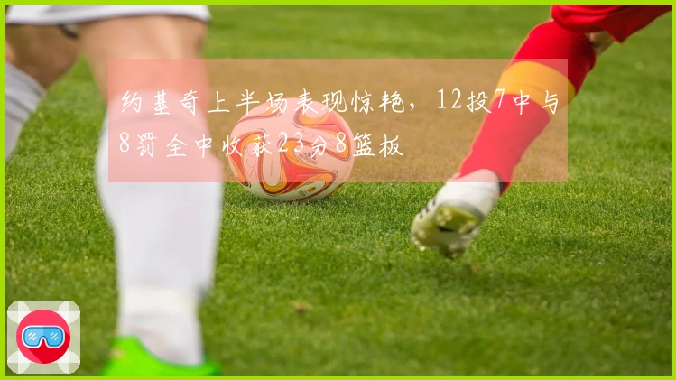 约基奇上半场表现惊艳，12投7中与8罚全中收获23分8篮板