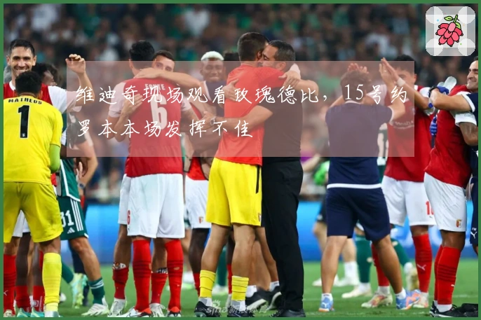 维迪奇现场观看玫瑰德比，15号约罗本本场发挥不佳