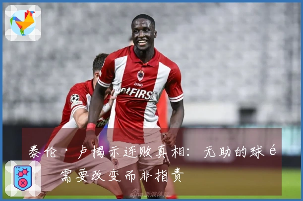 泰伦·卢揭示连败真相：无助的球队需要改变而非指责