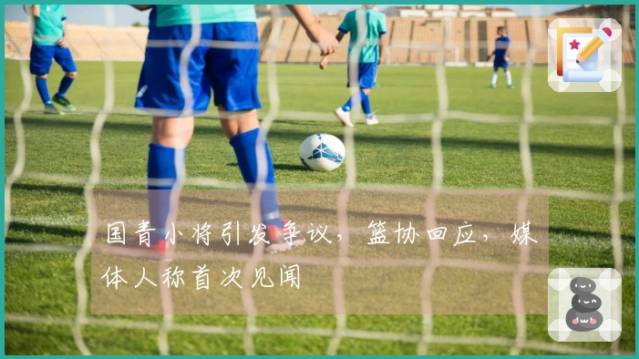 国青小将引发争议，篮协回应，媒体人称首次见闻