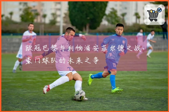 欧冠巴黎与利物浦安菲尔德之战，豪门球队的未来之争