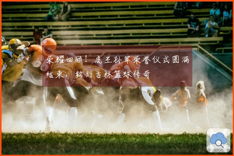 荣耀回顾！虎王孙军荣誉仪式圆满结束，铭刻吉林篮球传奇