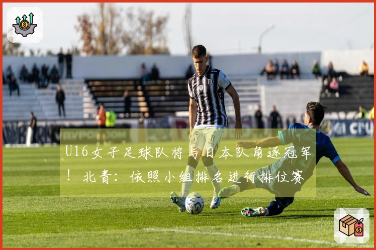 U16女子足球队将与日本队角逐冠军！北青：依照小组排名进行排位赛。