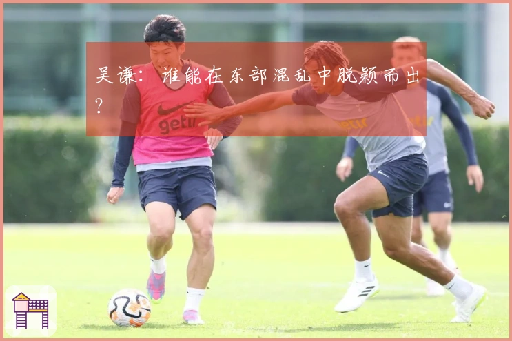 吴谦：谁能在东部混乱中脱颖而出？