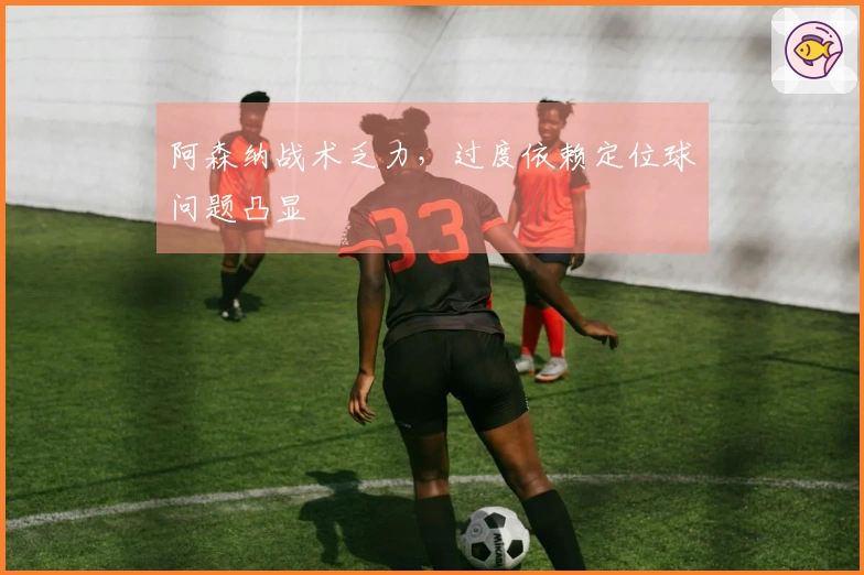 阿森纳战术乏力，过度依赖定位球问题凸显