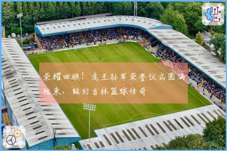 荣耀回顾！虎王孙军荣誉仪式圆满结束，铭刻吉林篮球传奇