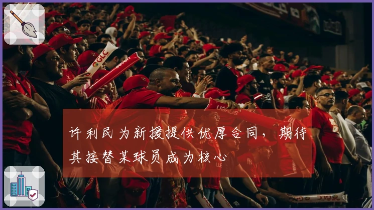 许利民为新援提供优厚合同，期待其接替某球员成为核心